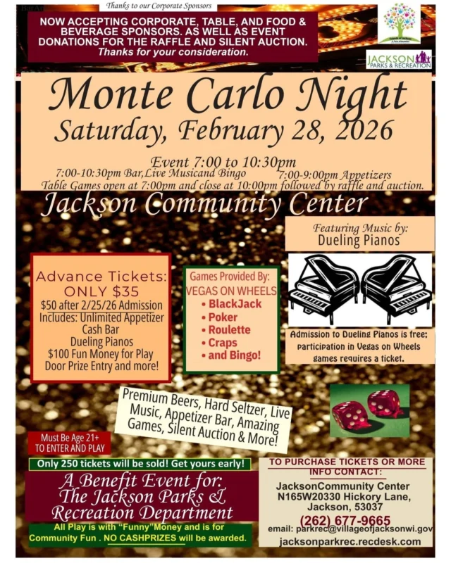 On February 28, Jackson Park & Recreation is hosting their annual Monte Carlo Night featuring Live Music, Dueling Pianos, fun games, BINGO, food, beverages and more! To purchase tickets, call (262) 677-9665. Must be 21 years or older to attend the event. Please see details on flyer.